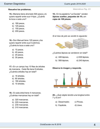 Examen Diagnóstico Cuarto grado 2019-2020
CicloEscolar.mx ® 2019 4
Resuelve los problemas.
15.- Mariana tiene ahorrado 500 pesos y lo
quiere repartir entre sus 4 hijos. ¿Cuánto
le toca a cada uno?
a) 180 pesos.
b) 125 pesos.
c) 150 pesos.
d) 200 pesos.
16.- Don Manuel tiene 120 pesos y los
quiere repartir entre sus 6 sobrinos.
¿Cuánto le toca a cada uno?
a) 15 pesos.
b) 40 pesos.
c) 20 pesos.
d) 30 pesos.
17.- En un campo hay 10 filas de árboles
de manzana. Cada fila tiene 8 árboles.
¿Cuántos árboles hay en total?
a) 18 árboles.
b) 80 árboles.
c) 180 árboles.
d) 10 árboles.
18.- Si cada árbol tiene 4 manzanas.
¿Cuántas manzanas hay en total?
a) 320 manzanas.
b) 220 manzanas.
c) 230 manzanas.
d) 310 manzanas.
19.- En la papelería “La Escolar” venden
lápices sueltos, paquetes de 10 y en
cajas de 100 piezas.
Si el mes de julio se vendió lo siguiente:
¿Cuántos lápices se vendieron en total?
a) 448 lápices. c) 638 lápices.
b) 568 lápices. d) 245 lápices.
Observa la imagen y responde.
20.- ¿Qué objeto tendrá una longitud entre
7 y 8 cm?
a) Desarmador. c) Pinzas.
b) Espátula. d) Llave.
Matemáticas Pág. 3/3
 