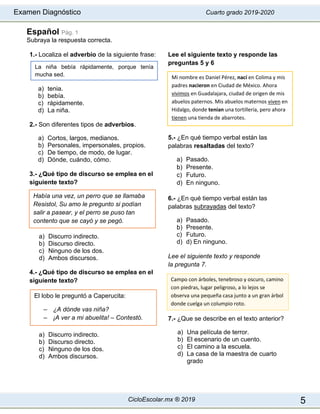 Examen Diagnóstico Cuarto grado 2019-2020
CicloEscolar.mx ® 2019 5
Español Pág. 1
Subraya la respuesta correcta.
1.- Localiza el adverbio de la siguiente frase:
a) tenia.
b) bebía.
c) rápidamente.
d) La niña.
2.- Son diferentes tipos de adverbios.
a) Cortos, largos, medianos.
b) Personales, impersonales, propios.
c) De tiempo, de modo, de lugar.
d) Dónde, cuándo, cómo.
3.- ¿Qué tipo de discurso se emplea en el
siguiente texto?
a) Discurro indirecto.
b) Discurso directo.
c) Ninguno de los dos.
d) Ambos discursos.
4.- ¿Qué tipo de discurso se emplea en el
siguiente texto?
a) Discurro indirecto.
b) Discurso directo.
c) Ninguno de los dos.
d) Ambos discursos.
Lee el siguiente texto y responde las
preguntas 5 y 6
5.- ¿En qué tiempo verbal están las
palabras resaltadas del texto?
a) Pasado.
b) Presente.
c) Futuro.
d) En ninguno.
6.- ¿En qué tiempo verbal están las
palabras subrayadas del texto?
a) Pasado.
b) Presente.
c) Futuro.
d) d) En ninguno.
Lee el siguiente texto y responde
la pregunta 7.
7.- ¿Que se describe en el texto anterior?
a) Una película de terror.
b) El escenario de un cuento.
c) El camino a la escuela.
d) La casa de la maestra de cuarto
grado
Había una vez, un perro que se llamaba
Resistol, Su amo le pregunto si podían
salir a pasear, y el perro se puso tan
contento que se cayó y se pegó.
Mi nombre es Daniel Pérez, nací en Colima y mis
padres nacieron en Ciudad de México. Ahora
vivimos en Guadalajara, ciudad de origen de mis
abuelos paternos. Mis abuelos maternos viven en
Hidalgo, donde tenían una tortillería, pero ahora
tienen una tienda de abarrotes.
El lobo le preguntó a Caperucita:
– ¿A dónde vas niña?
– ¡A ver a mi abuelita! – Contestó.
La niña bebía rápidamente, porque tenía
mucha sed.
Campo con árboles, tenebroso y oscuro, camino
con piedras, lugar peligroso, a lo lejos se
observa una pequeña casa junto a un gran árbol
donde cuelga un columpio roto.
 