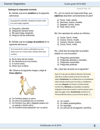 Examen Diagnóstico Cuarto grado 2019-2020
CicloEscolar.mx ® 2019 6
Subraya la respuesta correcta.
8.- Señala cual es la metáfora en la siguiente
adivinanza.
a) Pequeño y blandito.
b) Despacito siempre ando.
c) Mi casa traigo cargando.
d) Ninguna de las anteriores.
9.- Señala cual es el juego de palabras en la
siguiente adivinanza:
a) Es la reina de los mares.
b) Su dentadura es muy buena.
c) Ir nunca vacía.
d) Dicen que va llena.
10.- Observa la siguiente imagen y elige la
frase adjetiva.
a) Un hombre pasea un perro
b) Un perro es paseado por un hombre.
c) Un hombre muy alto y delgado pasea con
un peludo y bonito perro.
d) Un hombre anda paseando con un perro.
11.- ¿En el cuento de Caperucita Roja, que
adjetivos describen correctamente al Lobo?
a) Feroz, malo, astuto.
b) Hermoso, bueno, amable.
c) Delgado, bonito, dulce.
d) Flojo, lento, tonto.
12.- Son ejemplos de verbos en infinitivo.
a) Cocer, hervir, moler.
b) Cuece, hierve, muele.
c) Cocerá, hervirá, molerá.
d) Coció, hirvió, molió.
13.- ¿Qué tipo de preguntas se pueden
realizar en una encuesta?
a) Preguntas personales.
b) Preguntas abiertas y cerradas.
c) Preguntas incomodas.
d) Preguntas públicas.
14.- ¿Qué tipo de texto es el siguiente?
a) Un cuento.
b) Un relato autobiográfico.
c) Un reportaje.
d) Un artículo de divulgación científica.
Español Pág. 2/2
Es la reina de los mares su dentadura es muy
buena, por no ir nunca vacía, siempre dicen que
va llena.
Soy pequeño y blandito. Despacito siempre ando
y mi casa traigo cargando.
Nací el 17 de julio de 2010 en Morelia. Mi familia
salió de la ciudad cuando yo tenía tres años de
edad, inicialmente nos establecimos en Guadalajara
Jalisco donde vivimos por tres años y rentábamos
una casa. Después nos fuimos a Colima donde
vivimos hoy. Mientras yo estudiaba mis padres
trabajaron duro para comprar nuestra propia casa y
dejar de pagar renta. Actualmente estudio en la
Primaria Benito Juárez y curso el tercer grado. […]
 