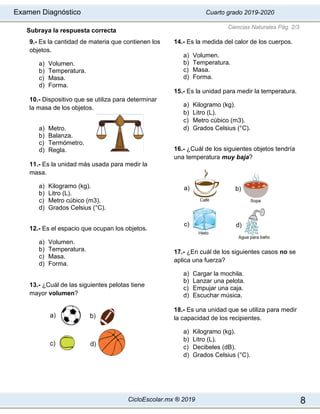 Examen Diagnóstico Cuarto grado 2019-2020
CicloEscolar.mx ® 2019 8
Subraya la respuesta correcta
9.- Es la cantidad de materia que contienen los
objetos.
a) Volumen.
b) Temperatura.
c) Masa.
d) Forma.
10.- Dispositivo que se utiliza para determinar
la masa de los objetos.
a) Metro.
b) Balanza.
c) Termómetro.
d) Regla.
11.- Es la unidad más usada para medir la
masa.
a) Kilogramo (kg).
b) Litro (L).
c) Metro cúbico (m3).
d) Grados Celsius (°C).
12.- Es el espacio que ocupan los objetos.
a) Volumen.
b) Temperatura.
c) Masa.
d) Forma.
13.- ¿Cuál de las siguientes pelotas tiene
mayor volumen?
14.- Es la medida del calor de los cuerpos.
a) Volumen.
b) Temperatura.
c) Masa.
d) Forma.
15.- Es la unidad para medir la temperatura.
a) Kilogramo (kg).
b) Litro (L).
c) Metro cúbico (m3).
d) Grados Celsius (°C).
16.- ¿Cuál de los siguientes objetos tendría
una temperatura muy baja?
17.- ¿En cuál de los siguientes casos no se
aplica una fuerza?
a) Cargar la mochila.
b) Lanzar una pelota.
c) Empujar una caja.
d) Escuchar música.
18.- Es una unidad que se utiliza para medir
la capacidad de los recipientes.
a) Kilogramo (kg).
b) Litro (L).
c) Decibeles (dB).
d) Grados Celsius (°C).
Ciencias Naturales Pág. 2/3
 