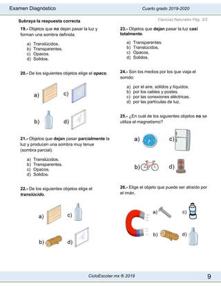 Examen Diagnóstico Cuarto grado 2019-2020
CicloEscolar.mx ® 2019 9
Subraya la respuesta correcta
19.- Objetos que no dejan pasar la luz y
forman una sombra definida.
a) Translúcidos.
b) Transparentes.
c) Opacos.
d) Solidos.
20.- De los siguientes objetos elige el opaco.
21.- Objetos que dejan pasar parcialmente la
luz y producen una sombra muy tenue
(sombra parcial).
a) Translúcidos.
b) Transparentes.
c) Opacos.
d) Solidos.
22.- De los siguientes objetos elige el
translúcido.
23.- Objetos que dejan pasar la luz casi
totalmente.
a) Transparentes.
b) Translúcidos.
c) Opacos.
d) Solidos.
24.- Son los medios por los que viaja el
sonido:
a) por el aire, sólidos y líquidos.
b) por los cables y postes.
c) por las conexiones eléctricas.
d) por las partículas de luz.
25.- ¿En cuál de los siguientes objetos no se
utiliza el magnetismo?
26.- Elige el objeto que puede ser atraído por
el imán.
Ciencias Naturales Pág. 3/3
 