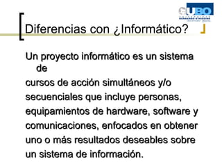Diferencias con ¿Informático? Un proyecto informático es un sistema de cursos de acción simultáneos y/o secuenciales que incluye personas, equipamientos de hardware, software y comunicaciones, enfocados en obtener uno o más resultados deseables sobre un sistema de información. 