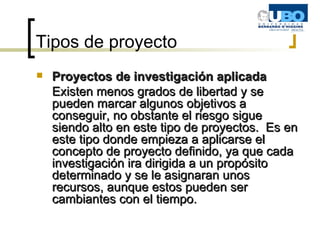 Tipos de proyecto Proyectos de investigación aplicada Existen menos grados de libertad y se pueden marcar algunos objetivos a conseguir, no obstante el riesgo sigue siendo alto en este tipo de proyectos.  Es en este tipo donde empieza a aplicarse el concepto de proyecto definido, ya que cada investigación ira dirigida a un propósito determinado y se le asignaran unos recursos, aunque estos pueden ser cambiantes con el tiempo. 