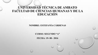UNIVERSIDAD TÉCNICA DE AMBATO
FACULTAD DE CIENCIAS HUMANAS Y DE LA
EDUCACIÓN
CARRERA DE EDUCACION BÁSICA
NOMBRE: ESTEFANÍA CÁRDENAS
CURSO: SEGUNDO “A”
FECHA: 19- 08 - 2016
 