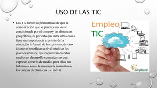 USO DE LAS TIC
• Las TIC tienen la peculiaridad de que la
comunicación que se produce no viene
condicionada por el tiempo y las distancias
geográficas, es por esto que entre otras cosas
tiene una importancia creciente de la
educación informal de las personas, de esto
último se benefician a nivel intuitivo los
jóvenes actuales, que encuentran en estos
medios un desarrollo comunicativo que
expresan a través de medios para ellos tan
habituales como la mensajería instantánea,
los correos electrónicos o el móvil.
 