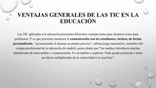 VENTAJAS GENERALES DE LAS TIC EN LA
EDUCACIÓN
Las TIC aplicadas a la educación presentan diferentes ventajas tanto para alumnos como para
profesores. Y es que permiten mantener la comunicación con los estudiantes, incluso, de forma
personalizada, “secuenciando el alumno su propio proceso”, afirma jorge casesmeiro, miembro del
colegio profesional de la educación de madrid, quien añade que “los medios introducen muchas
plataformas de intercambio y comunicación. Es un ámbito a explorar. Todo puede potenciar o tener
un efecto multiplicador de la creatividad si se usa bien”.
 