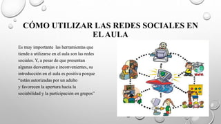 CÓMO UTILIZAR LAS REDES SOCIALES EN
ELAULA
Es muy importante las herramientas que
tiende a utilizarse en el aula son las redes
sociales. Y, a pesar de que presentan
algunas desventajas e inconvenientes, su
introducción en el aula es positiva porque
“están autorizadas por un adulto
y favorecen la apertura hacia la
sociabilidad y la participación en grupos”
 