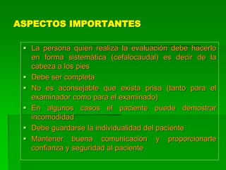 ASPECTOS IMPORTANTES
 La persona quien realiza la evaluación debe hacerlo
en forma sistemática (cefalocaudal) es decir de la
cabeza a los pies
 Debe ser completa
 No es aconsejable que exista prisa (tanto para el
examinador como para el examinado)
 En algunos casos el paciente puede demostrar
incomodidad
 Debe guardarse la individualidad del paciente
 Mantener buena comunicación y proporcionarle
confianza y seguridad al paciente
 