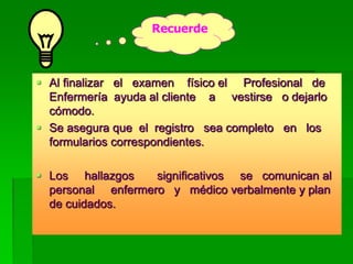 Al finalizar el examen físico el Profesional de
Enfermería ayuda al cliente a vestirse o dejarlo
cómodo.
 Se asegura que el registro sea completo en los
formularios correspondientes.
 Los hallazgos significativos se comunican al
personal enfermero y médico verbalmente y plan
de cuidados.
Recuerde
 