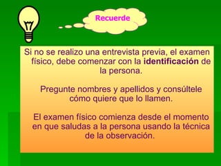 Si no se realizo una entrevista previa, el examen físico, debe comenzar con la  identificación  de la persona. Pregunte nombres y apellidos y consúltele cómo quiere que lo llamen. El examen físico comienza desde el momento en que saludas a la persona usando la técnica de la observación.   Recuerde 