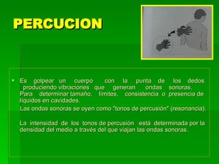 PERCUCION  Es  golpear  un  cuerpo  con  la  punta  de  los  dedos  produciendo vibraciones  que  generan  ondas  sonoras.  Para  determinar tamaño,  límites,  consistencia  o  presencia de líquidos en cavidades. Las ondas sonoras se oyen como "tonos de percusión" (resonancia). La  intensidad  de  los  tonos de percusión  está  determinada por la densidad del medio a través del que viajan las ondas sonoras.  