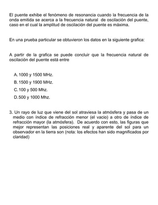El puente exhibe el fenómeno de resonancia cuando la frecuencia de la
onda emitida se acerca a la frecuencia natural de oscilación del puente,
caso en el cual la amplitud de oscilación del puente es máxima.


En una prueba particular se obtuvieron los datos en la siguiente grafica:


A partir de la grafica se puede concluir que la frecuencia natural de
oscilación del puente está entre


  A. 1000 y 1500 MHz.
  B. 1500 y 1900 MHz.
  C.100 y 500 Mhz.
  D.500 y 1000 Mhz.


3. Un rayo de luz que viene del sol atraviesa la atmósfera y pasa de un
  medio con índice de refracción menor (el vacio) a otro de índice de
  refracción mayor (la atmósfera). De acuerdo con esto, las figuras que
  mejor representan las posiciones real y aparente del sol para un
  observador en la tierra son (nota: los efectos han sido magnificados por
  claridad)
 