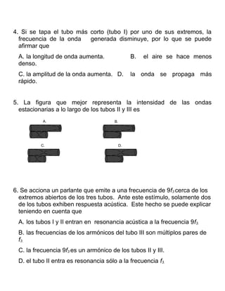 4. Si se tapa el tubo más corto (tubo I) por uno de sus extremos, la
  frecuencia de la onda   generada disminuye, por lo que se puede
  afirmar que
 A. la longitud de onda aumenta.                 B.   el aire se hace menos
 denso.
 C. la amplitud de la onda aumenta. D.           la onda se propaga más
 rápido.


5. La figura que mejor representa la intensidad de las ondas
  estacionarias a lo largo de los tubos II y III es
           A.                          B.




          C.                                D.




6. Se acciona un parlante que emite a una frecuencia de 9f3 cerca de los
  extremos abiertos de los tres tubos. Ante este estímulo, solamente dos
  de los tubos exhiben respuesta acústica. Este hecho se puede explicar
  teniendo en cuenta que
 A. los tubos I y II entran en resonancia acústica a la frecuencia 9f3.
 B. las frecuencias de los armónicos del tubo III son múltiplos pares de
 f3.
 C. la frecuencia 9f3 es un armónico de los tubos II y III.
 D. el tubo II entra es resonancia sólo a la frecuencia f3.
 