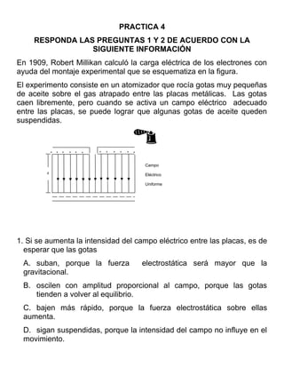 PRACTICA 4
     RESPONDA LAS PREGUNTAS 1 Y 2 DE ACUERDO CON LA
                 SIGUIENTE INFORMACIÓN
En 1909, Robert Millikan calculó la carga eléctrica de los electrones con
ayuda del montaje experimental que se esquematiza en la figura.
El experimento consiste en un atomizador que rocía gotas muy pequeñas
de aceite sobre el gas atrapado entre las placas metálicas. Las gotas
caen libremente, pero cuando se activa un campo eléctrico adecuado
entre las placas, se puede lograr que algunas gotas de aceite queden
suspendidas.


            +   +   +   +   +   +   +   +   +   +   +   +



                                                            Campo
        d
                                                            Eléctrico

                                                            Uniforme




1. Si se aumenta la intensidad del campo eléctrico entre las placas, es de
  esperar que las gotas
 A. suban, porque la fuerza                                 electrostática será mayor que la
 gravitacional.
 B. oscilen con amplitud proporcional al campo, porque las gotas
    tienden a volver al equilibrio.
 C. bajen más rápido, porque la fuerza electrostática sobre ellas
 aumenta.
 D. sigan suspendidas, porque la intensidad del campo no influye en el
 movimiento.
 