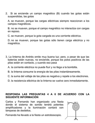 2.     Si se enciende un campo magnético (B) cuando las gotas están
     suspendidas, las gotas
     A. se mueven, porque las cargas eléctricas siempre reaccionan a los
     campos magnéticos.
     B. no se mueven, porque el campo magnético no interactúa con cargas
     en reposo.
     C. se mueven, porque la gota cargada es una corriente eléctrica.
     D. no se mueven, porque las gotas sólo tienen carga eléctrica y no
     magnética.




3. La linterna de Andrés emite muy buena luz; pero, a pesar de que las
  baterías están nuevas, no enciende, porque los polos positivos de las
  pilas están en contacto, y cuando eso pasa
     A. la corriente eléctrica no puede fluir y no llega a la bombilla.
     B. la linterna consume la energía de las pilas instantáneamente.
     C. la suma del voltaje de las pilas es negativa y repele a los electrones.
     D. la resistencia eléctrica de la linterna se vuelve cero inmediatamente.




RESPONDA LAS PREGUNTAS 4 A 6 DE ACUERDO CON LA
SIGUIENTE INFORMACIÓN
Carlos y Fernando han organizado una fiesta
donde el sistema de sonido tendrá potentes
amplificadores y la iluminación contará con
lámparas de destellos.
Fernando ha llevado a la fiesta un estroboscopio.
 