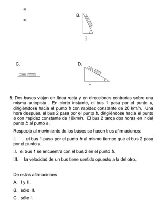 45

                                   B.
        45




                                         6
                                         0
                                         o




   C.                               D.



                                             300




5. Dos buses viajan en línea recta y en direcciones contrarias sobre una
  misma autopista. En cierto instante, el bus 1 pasa por el punto a,
  dirigiéndose hacia el punto b con rapidez constante de 20 km/h. Una
  hora después, el bus 2 pasa por el punto b, dirigiéndose hacia el punto
  a con rapidez constante de 10km/h. El bus 2 tarda dos horas en ir del
  punto b al punto a.
 Respecto al movimiento de los buses se hacen tres afirmaciones:
 I.     el bus 1 pasa por el punto b al mismo tiempo que el bus 2 pasa
 por el punto a.
 II. el bus 1 se encuentra con el bus 2 en el punto b.
 III.   la velocidad de un bus tiene sentido opuesto a la del otro.


 De estas afirmaciones
 A. I y II.
 B. sólo III.
 C. sólo I.
 