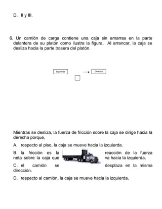D. II y III.




6. Un camión de carga contiene una caja sin amarras en la parte
  delantera de su platón como ilustra la figura. Al arrancar, la caja se
  desliza hacia la parte trasera del platón.




                        Izquierda           Derecha




 Mientras se desliza, la fuerza de fricción sobre la caja se dirige hacia la
 derecha porque,
 A. respecto al piso, la caja se mueve hacia la izquierda.
 B. la fricción es la                                 reacción de la fuerza
 neta sobre la caja que                               va hacia la izquierda.
 C. el      camión     se                             desplaza en la misma
 dirección.
 D. respecto al camión, la caja se mueve hacia la izquierda.
 