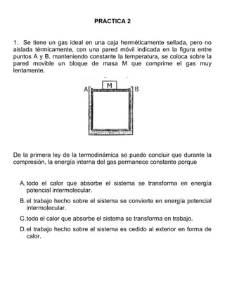PRACTICA 2


1. Se tiene un gas ideal en una caja herméticamente sellada, pero no
aislada térmicamente, con una pared móvil indicada en la figura entre
puntos A y B. manteniendo constante la temperatura, se coloca sobre la
pared movible un bloque de masa M que comprime el gas muy
lentamente.




De la primera ley de la termodinámica se puede concluir que durante la
compresión, la energía interna del gas permanece constante porque


  A. todo el calor que absorbe el sistema se transforma en energía
     potencial intermolecular.
  B. el trabajo hecho sobre el sistema se convierte en energía potencial
     intermolecular.
  C.todo el calor que absorbe el sistema se transforma en trabajo.
  D.el trabajo hecho sobre el sistema es cedido al exterior en forma de
    calor.
 
