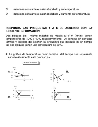 C.         mantiene constante el calor absorbido y su temperatura.
D.         mantiene constante el calor absorbido y aumenta su temperatura.




RESPONDA LAS PREGUNTAS 4 A 6 DE ACUERDO CON LA
SIGUIENTE INFORMACIÓN
Dos bloques del mismo material de masas M y m (M>m), tienen
temperaturas de 10oC y 40oC respectivamente. Al ponerse en contacto
térmico y aislados del exterior, se encuentra que después de un tiempo
los dos bloques tienen una temperatura de 20oC.


4. La gráfica de temperatura como función del tiempo que representa
  esquemáticamente este proceso es
                               Te: tiempo de equilibrio
                                Te: tiempo de equilibrio


           T (oC)
                                                            T (oC)

 A.   40
                           m
                                                                                            B.
                                                           40
                                                                                        M
      20
                           M
      10                                                   20
                                              t            10                           m
                               te                                                                t
                                                                               te

             T (oC)
                                                                 T (oC)

           40                                 M
                                                                40
           20                                                        M
                                                                                    m
                                              m             20
           10
 C.                                               t         10                              D.
                      te                                                                             t
                                                                          te
 