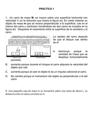 PRACTICA 1
1. Un carro de masa M, se mueve sobre una superficie horizontal con
velocidad V1 en la dirección que ilustra la figura (a). En cierto instante un
objeto de masa m que se mueve perpendicular a la superficie, cae en el
interior del carro y continúan moviéndose los dos como se muestra en la
figura (b). Desprecie el rozamiento entre la superficie de la carretera y el
carro.
La rapidez del carro después
de que el bloque cae dentro
de él
A. disminuye porque la
cantidad de masa que se
desplaza horizontalmente
aumenta.
B. aumenta porque durante el choque el carro adquiere la velocidad del
objeto que cae.
C. aumenta porque al caer el objeto le da un impulso adicional al carro.
D. No cambia porque el momentum del objeto es perpendicular a la del
carro.
2. Una pequeña caja de masa m se encuentra sobre una mesa de altura L. La
distancia entre el suelo y el techo es H.
 