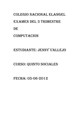 COLEGIO nacional ELANGEL
EXAMEN DEL 3 TRIMESTRE
DE
COMPUTACION


ESTUDIANTE: JENNY VALLEJO


CURSO: QUINTO SOCIALES


FECHA: 05-06-2012
 