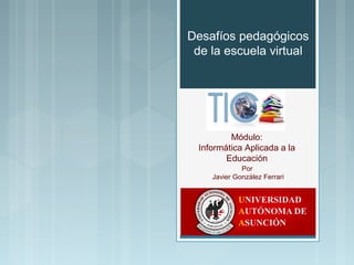 Desafíos pedagógicos 
de la escuela virtual 
Módulo: 
Informática Aplicada a la 
Educación 
Por 
Javier González Ferrari 
 