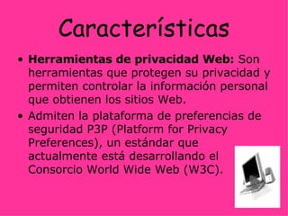 Características Herramientas de privacidad Web:  Son herramientas que protegen su privacidad y permiten controlar la información personal que obtienen los sitios Web. Admiten la plataforma de preferencias de seguridad P3P (Platform for Privacy Preferences), un estándar que actualmente está desarrollando el Consorcio World Wide Web (W3C). 