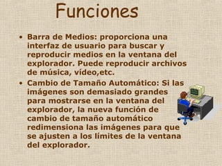 Funciones Barra de Medios: proporciona una interfaz de usuario para buscar y reproducir medios en la ventana del explorador. Puede reproducir archivos de música, vídeo,etc. Cambio de Tamaño Automático: Si las imágenes son demasiado grandes para mostrarse en la ventana del explorador, la nueva función de cambio de tamaño automático redimensiona las imágenes para que se ajusten a los límites de la ventana del explorador. 