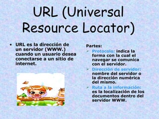 URL (Universal Resource Locator) URL es la dirección de un servidor (WWW.) cuando un usuario desea conectarse a un sitio de internet. Partes: Protocolo:  indica la forma con la cual el navegar se comunica con el servidor. Dirección de servidor:  nombre del servidor o la dirección numérica del mismo. Ruta a la información:  es la localización de los documentos dentro del servidor WWW. 