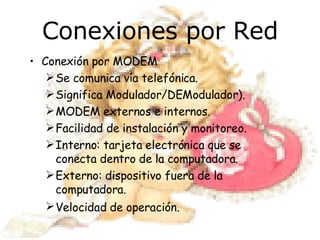 Conexiones por Red Conexión por MODEM Se comunica vía telefónica. Significa Modulador/DEModulador). MODEM externos e internos. Facilidad de instalación y monitoreo. Interno: tarjeta electrónica que se conecta dentro de la computadora. Externo: dispositivo fuera de la computadora. Velocidad de operación.   