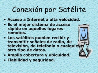 Conexión por Satélite Acceso a Internet a alta velocidad.  Es el mejor sistema de acceso rápido en aquellos lugares remotos. Los satélites pueden recibir y transmitir señales de radio, de televisión, de telefonía o cualquier otro tipo de datos.  Amplia cobertura y ubicuidad. Fiabilidad y seguridad.   
