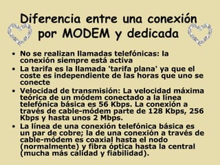 Diferencia entre una conexión por MODEM y dedicada No se realizan llamadas telefónicas: la conexión siempre está activa  La tarifa es la llamada 'tarifa plana' ya que el coste es independiente de las horas que uno se conecte  Velocidad de transmisión: La velocidad máxima teórica de un módem conectado a la línea telefónica básica es 56 Kbps. La conexión a través de cable-módem parte de 128 Kbps, 256 Kbps y hasta unos 2 Mbps.  La línea de una conexión telefónica básica es un par de cobre; la de una conexión a través de cable-módem es coaxial hasta el nodo (normalmente) y fibra óptica hasta la central (mucha más calidad y fiabilidad).   