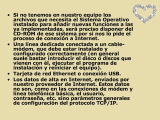 Si no tenemos en nuestro equipo los archivos que necesita el Sistema Operativo instalado para añadir nuevas funciones a las ya implementadas, será preciso disponer del CD-ROM de ese sistema por si nos lo pide el proceso de conexión a Internet.  Una línea dedicada conectada a un cable-módem, que debe estar instalado y configurado correctamente (en general suele bastar introducir el disco o discos que vienen con él, ejecutar el programa de instalación y reiniciar el equipo).  Tarjeta de red Ethernet o conexión USB.  Los datos de alta en Internet, enviados por nuestro proveedor de Internet. Estos datos no son, como en las conexiones de módem y línea telefónica básica, el usuario, contraseña, etc. sino parámetros generales de configuración del protocolo TCP/IP.  