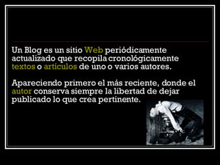 Un Blog es un sitio  Web  periódicamente actualizado que recopila cronológicamente  textos  o  artículos  de uno o varios autores.  Apareciendo primero el más reciente, donde el  autor  conserva siempre la libertad de dejar publicado lo que crea pertinente. 