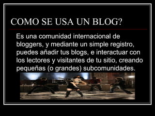 COMO SE USA UN BLOG? Es una comunidad internacional de bloggers, y mediante un simple registro, puedes añadir tus blogs, e interactuar con los lectores y visitantes de tu sitio, creando pequeñas (o grandes) subcomunidades. 