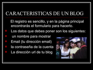 CARACTERISTICAS DE UN BLOG El registro es sencillo, y en la página principal encontrarás el formulario para hacerlo. Los datos que debes poner son los siguientes: un nombre para mostrar  Email (tu dirección email)  la contraseña de la cuenta  La dirección url de tu blog  