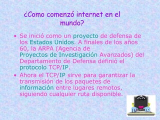¿Como comenzó internet en el mundo? Se inició como un  proyecto  de defensa de los  Estados Unidos . A finales de los años 60, la ARPA (Agencia de  Proyectos de Investigación  Avanzados) del Departamento de Defensa definió el  protocolo  TCP/ IP .  Ahora el TCP/ IP  sirve para garantizar la transmisión de los paquetes de  información  entre lugares remotos, siguiendo cualquier ruta disponible.  
