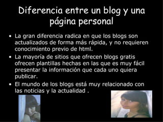 La gran diferencia radica en que los blogs son actualizados de forma más rápida, y no requieren conocimiento previo de html.  La mayoría de sitios que ofrecen blogs gratis ofrecen plantillas hechas en las que es muy fácil presentar la información que cada uno quiera publicar.  El mundo de los blogs está muy relacionado con las noticias y la actualidad . Diferencia entre un blog y una página personal 