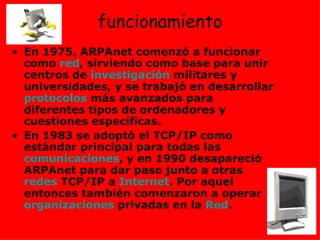 funcionamiento En 1975, ARPAnet comenzó a funcionar como  red , sirviendo como base para unir centros de  investigación  militares y universidades, y se trabajó en desarrollar  protocolos  más avanzados para diferentes tipos de ordenadores y cuestiones específicas.  En 1983 se adoptó el TCP/IP como estándar principal para todas las  comunicaciones , y en 1990 desapareció ARPAnet para dar paso junto a otras  redes  TCP/IP a  Internet . Por aquel entonces también comenzaron a operar  organizaciones  privadas en la  Red .  