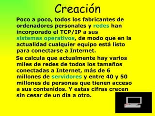 Creación Poco a poco, todos los fabricantes de ordenadores personales y  redes  han incorporado el TCP/IP a sus  sistemas operativos , de modo que en la actualidad cualquier equipo está listo para conectarse a Internet.  Se calcula que actualmente hay varios miles de redes de todos los tamaños conectadas a Internet, más de 6 millones de  servidores  y entre 40 y 50 millones de personas que tienen acceso a sus contenidos. Y estas cifras crecen sin cesar de un día a otro.  