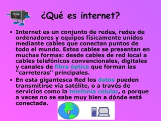 ¿Qué es internet? Internet es un conjunto de redes, redes de ordenadores y equipos físicamente unidos mediante cables que conectan puntos de todo el mundo. Estos cables se presentan en muchas formas: desde cables de red local a cables telefónicos convencionales, digitales y canales de  fibra óptica  que forman las "carreteras" principales.  En esta gigantesca Red los  datos  pueden transmitirse vía satélite, o a través de servicios como la  telefonía celular , o porque a veces no se sabe muy bien a dónde está conectada. 