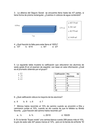 3. La alberca del Seguro Social se encuentra llena hasta las 4/7 partes, si
tiene forma de prisma rectangular, ¿Cuántos m cúbicos de agua contendrá?
4. ¿Qué fracción le falta para estar llena al 100%?
a. 4/7 b. 6/14 c. 8/7 d. 2/7
5. La siguiente tabla muestra la calificación que obtuvieron los alumnos de
sexto grado B en el examen de español, con base en esta información ¿Cuál
es el promedio obtenido por el grupo?
Calificación No. de
alumnos
5 4
6 7
7 6
8 13
9 2
10 3
6. ¿Qué calificación obtuvo la mayoría de los alumnos?
a. 8 b. 8 c. 6 d. 7
7 Mónica había recorrido el 15% de camino cuando se encontró a Elia y
caminaron juntas el 10%, cuando se dio cuenta de que le faltaba su libreta
favorita, ¿qué fracción del camino había recorrido ya?
a. ¼ b. ¾ c. 25/10 d. 100/25
8. En la tienda “Super moda” una camisa blanca cuesta 289 pesos más el 15%,
la gris de seda vale 327 pesos menos el 12%, pero en la tienda de enfrente “El
7 m
2.75. m
4.30 m.
a. 8.3
b. 7.6
c. 7.3
d. 8.5
a. 827.75 m3
b. 30.1 m3
c. 82.775 m3
d. 14.05 m3
 