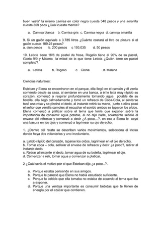 buen vestir” la misma camisa en color negro cuesta 348 pesos y una amarilla
cuesta 359 peos ¿Cuál cuesta menos?
a. Camisa blanca b. Camisa gris c. Camisa negra d. camisa amarilla
9. Si un galón equivale a 3.785 litros ¿Cuánto costará el litro de pintura si el
galón cuesta 189.25 pesos?
a. cien pesos b. 200 pesos c 193.035 d. 50 pesos
10. Leticia tiene 16/8 de pastel de fresa, Rogelio tiene el 90% de su pastel,
Gloria 9/9 y Malena la mitad de lo que tiene Leticia ¿Quién tiene un pastel
completo?
a. Leticia b. Rogelio c. Gloria d. Malena
Ciencias naturales:
Esteban y Elena se encontraron en el parque, ella llegó en el camión y él venía
corriendo desde su casa, al sentarse en una banca, a él le latía muy rápido su
corazón, comenzó a respirar profundamente tomando agua potable de su
botella, ella llegó calmadamente y tomó un refresco de Coca-Cola, al sentarse
tocó una rosa y se pinchó el dedo, al instante retiró su mano, junto a ellos pasó
el señor que vendía camotes al escuchar el sonido ambos se taparon los oídos,
Elena comenzó a platicar sobre el tema que tenía que exponer sobre la
importancia de consumir agua potable, él no dijo nada, solamente señaló el
envase del refresco y comenzó a decir ¿A poco…?, en eso a Elena le cayó
una basura en los ojos y comenzó a lagrimear su ojo derecho.
1. ¿Dentro del relato se describen varios movimientos, selecciona el inciso
donde haya dos voluntarios y uno involuntario.
a. Latido rápido del corazón, taparse los oídos, lagrimear en el ojo derecho.
b. Tomar coca – cola, señalar el envase de refresco y decir ¿a poco?, retirar al
instante dedo.
c. Retirar al instante el dedo, tomar agua de su botella, lagrimear el ojo.
d. Comenzar a reír, tomar agua y comenzar a platicar.
2 ¿Cuál sería el motivo por el que Esteban dijo ¿a poco..?.
a. Porque estaba pensando en sus amigos.
b. Porque le pareció que Elena no había estudiado suficiente.
c. Porque la bebida que ella tomaba no estaba de acuerdo al tema que iba
a exponer.
d. Porque una ventaja importante es consumir bebidas que te llenen de
energía por el azúcar que contienen.
 