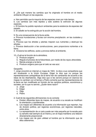 8. ¿De qué manera los cambios que ha originado el hombre en el medio
ambiente influyen en las especies.
a. Han permitido que la mayoría de las especies vivan por más tiempo.
b. Los cambios son más rápidos y esto acelera la extinción de algunas
especies.
c. El hombre ha podido reproducir ambientes para la existencia de especies del
pasado.
d. El caballo se ha extinguido por la acción del hombre.
9. Es una consecuencia de la lluvia acida.
a. Provoca inundaciones y lluvias con enorme precipitación, en las ciudades y
estepas.
b. Provoca que los árboles y plantas mejoren sus nutrientes y destruye los
árboles.
c. Provoca destrucción a las construcciones, pero proporciona nutrientes a la
tierra.
d. Erosiona los edificios, autos y provoca daños al ambiente.
10 ¿Cuál es la función de la atmósfera.
a. Produce oxígeno
b. Regula el proceso de la fotosíntesis, por medio de los rayos ultravioleta.
c. Manda energía a la tierra
d. Produce oxígeno para que el cielo se vea azul.
Geografía.
1. Jorge encontró en internet un mapa de 1943, le dice a sus compañeros que
ahí localizarán a la Unión Europea, Edgar le dice que no porque las
representaciones cartográficas de la tierra han ido cambiando de acuerdo a las
ideas de los diseñadores, Olga dice que si les servirá porque en esencia los
mapas no cambian con el tiempo y Pedro comenta que las representaciones de
la tierra se han modificado en función de los cambios políticos, económicos y
sociales, por lo que no servirá. ¿Quién tiene razón?
a. Jorge
b. Edgar
c. Olga
d. Pedro
2. Cuál de las siguientes afirmaciones no es correcta
a. Existen diferentes tipos de mapas, de acuerdo a su escala se modifican
la orientación y coordenadas.
b. Los mapas son diferentes de acuerdo a la información que reportan, hay
de división política, por regiones económicas, por regiones naturales,
entre otros.
c. La representación de un país puede ser más pequeña por la escala pero
su tamaño real siempre es el mismo y en el mapa mantiene una relación
directamente proporcional.
d. Los mapas son de gran utilidad al hombre por la información que de
ellos obtenemos.
 