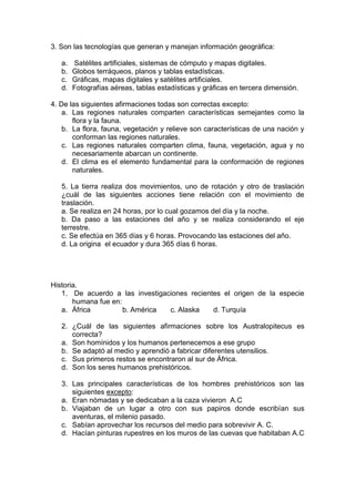 3. Son las tecnologías que generan y manejan información geográfica:
a. Satélites artificiales, sistemas de cómputo y mapas digitales.
b. Globos terráqueos, planos y tablas estadísticas.
c. Gráficas, mapas digitales y satélites artificiales.
d. Fotografías aéreas, tablas estadísticas y gráficas en tercera dimensión.
4. De las siguientes afirmaciones todas son correctas excepto:
a. Las regiones naturales comparten características semejantes como la
flora y la fauna.
b. La flora, fauna, vegetación y relieve son características de una nación y
conforman las regiones naturales.
c. Las regiones naturales comparten clima, fauna, vegetación, agua y no
necesariamente abarcan un continente.
d. El clima es el elemento fundamental para la conformación de regiones
naturales.
5. La tierra realiza dos movimientos, uno de rotación y otro de traslación
¿cuál de las siguientes acciones tiene relación con el movimiento de
traslación.
a. Se realiza en 24 horas, por lo cual gozamos del día y la noche.
b. Da paso a las estaciones del año y se realiza considerando el eje
terrestre.
c. Se efectúa en 365 días y 6 horas. Provocando las estaciones del año.
d. La origina el ecuador y dura 365 días 6 horas.
Historia.
1. De acuerdo a las investigaciones recientes el origen de la especie
humana fue en:
a. África b. América c. Alaska d. Turquía
2. ¿Cuál de las siguientes afirmaciones sobre los Australopitecus es
correcta?
a. Son homínidos y los humanos pertenecemos a ese grupo
b. Se adaptó al medio y aprendió a fabricar diferentes utensilios.
c. Sus primeros restos se encontraron al sur de África.
d. Son los seres humanos prehistóricos.
3. Las principales características de los hombres prehistóricos son las
siguientes excepto:
a. Eran nómadas y se dedicaban a la caza vivieron A.C
b. Viajaban de un lugar a otro con sus papiros donde escribían sus
aventuras, el milenio pasado.
c. Sabían aprovechar los recursos del medio para sobrevivir A. C.
d. Hacían pinturas rupestres en los muros de las cuevas que habitaban A.C
 
