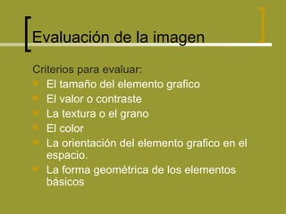 Evaluación de la imagen  Criterios para evaluar: El tamaño del elemento grafico  El valor o contraste  La textura o el grano El color La orientación del elemento grafico en el espacio. La forma geométrica de los elementos básicos 
