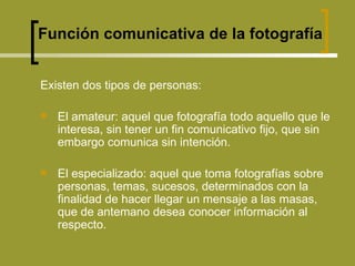 Existen dos tipos de personas: El amateur: aquel que fotografía todo aquello que le interesa, sin tener un fin comunicativo fijo, que sin embargo comunica sin intención. El especializado: aquel que toma fotografías sobre personas, temas, sucesos, determinados con la finalidad de hacer llegar un mensaje a las masas, que de antemano desea conocer información al respecto. Función comunicativa de la fotografía 