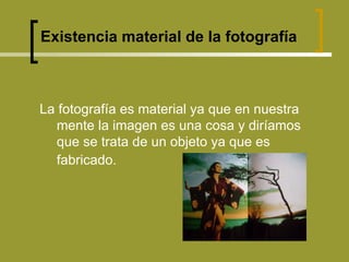 Existencia material de la fotografía La fotografía es material ya que en nuestra mente la imagen es una cosa y diríamos que se trata de un objeto ya que es fabricado.   