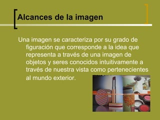 Alcances de la imagen Una imagen se caracteriza por su grado de figuración que corresponde a la idea que representa a través de una imagen de objetos y seres conocidos intuitivamente a través de nuestra vista como pertenecientes al mundo exterior.   