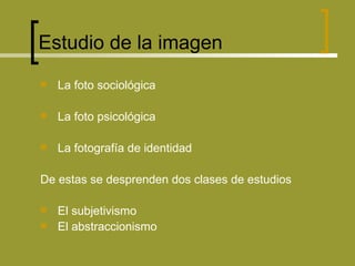 Estudio de la imagen La foto sociológica La foto psicológica La fotografía de identidad De estas se desprenden dos clases de estudios El subjetivismo El abstraccionismo 
